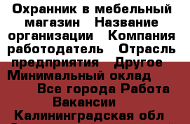 Охранник в мебельный магазин › Название организации ­ Компания-работодатель › Отрасль предприятия ­ Другое › Минимальный оклад ­ 50 000 - Все города Работа » Вакансии   . Калининградская обл.,Светловский городской округ 